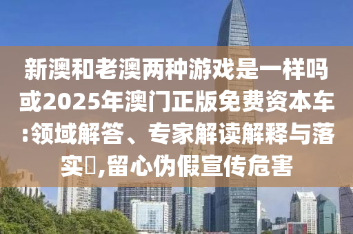 新澳和老澳两种游戏是一样吗或2025年澳门正版免费资本车:领域解答、专家解读解释与落实,留心伪假宣传危害